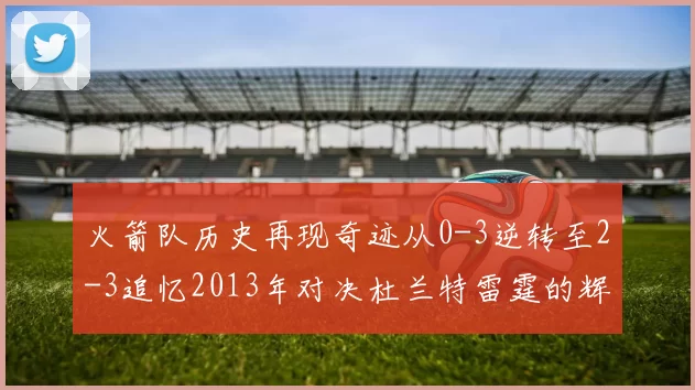 火箭队历史再现奇迹从0-3逆转至2-3追忆2013年对决杜兰特雷霆的辉煌时刻