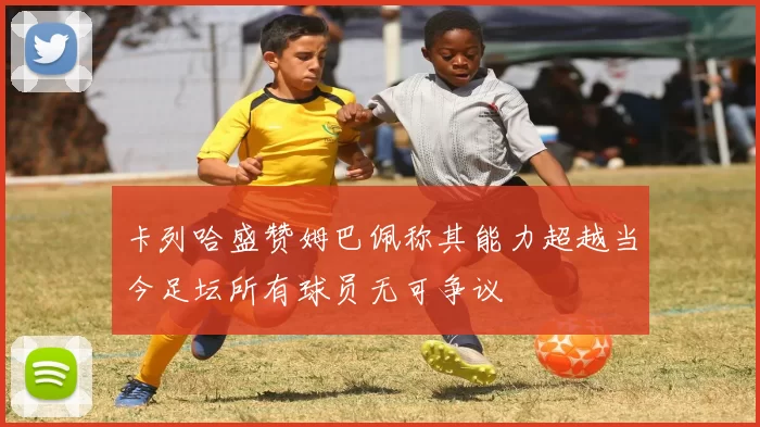 卡列哈盛赞姆巴佩称其能力超越当今足坛所有球员无可争议
