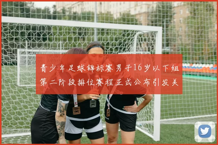 青少年足球锦标赛男子16岁以下组第二阶段排位赛程正式公布引发关注