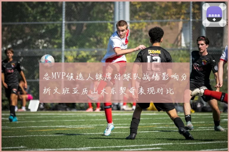各MVP候选人缺席对球队战绩影响分析文班亚历山大东契奇表现对比