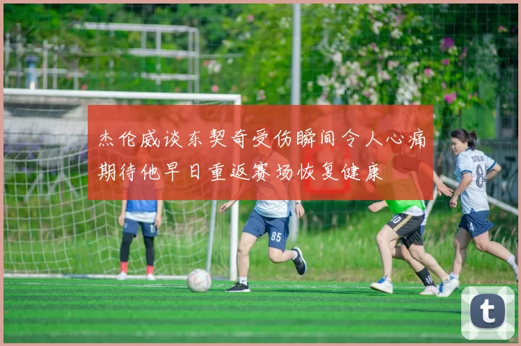 杰伦威谈东契奇受伤瞬间令人心痛期待他早日重返赛场恢复健康