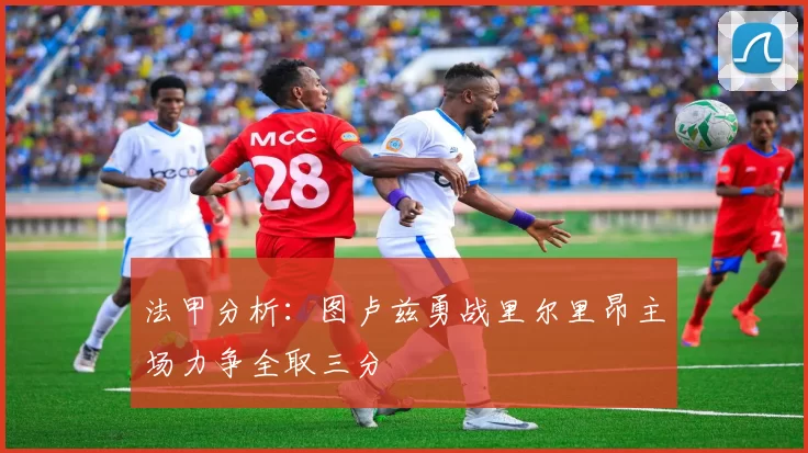 法甲分析：图卢兹勇战里尔里昂主场力争全取三分