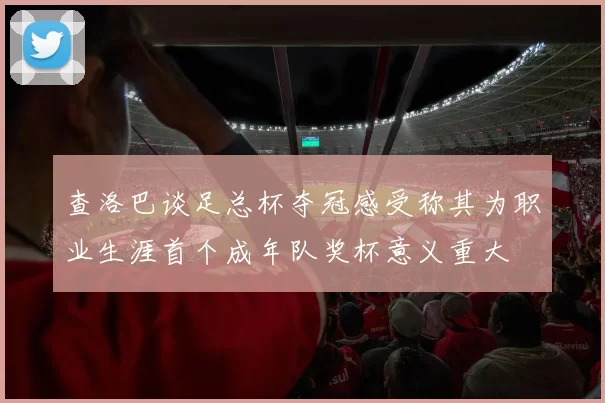 查洛巴谈足总杯夺冠感受称其为职业生涯首个成年队奖杯意义重大