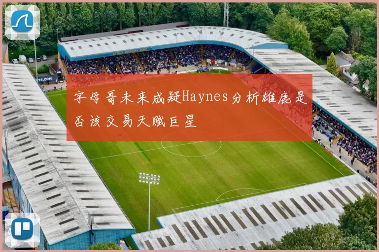 字母哥未来成疑Haynes分析雄鹿是否该交易天赋巨星