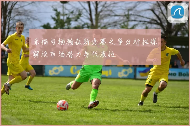 乐福与杨瀚森新秀赛之争分析拓媒解读市场潜力与代表性