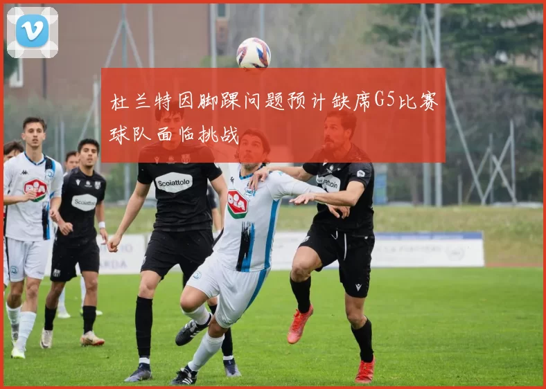 杜兰特因脚踝问题预计缺席G5比赛球队面临挑战