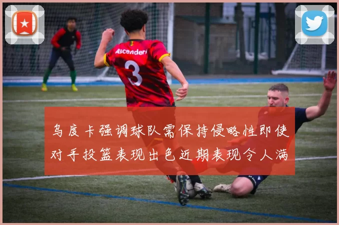 乌度卡强调球队需保持侵略性即使对手投篮表现出色近期表现令人满意