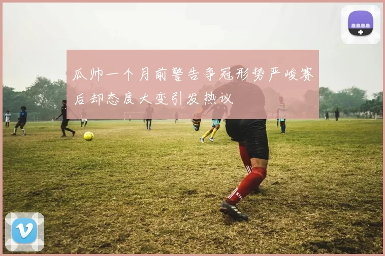 瓜帅一个月前警告争冠形势严峻赛后却态度大变引发热议