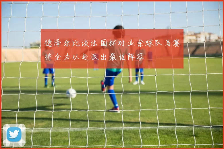 德泽尔比谈法国杯对业余球队马赛将全力以赴派出最佳阵容