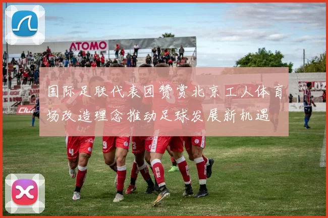国际足联代表团赞赏北京工人体育场改造理念推动足球发展新机遇