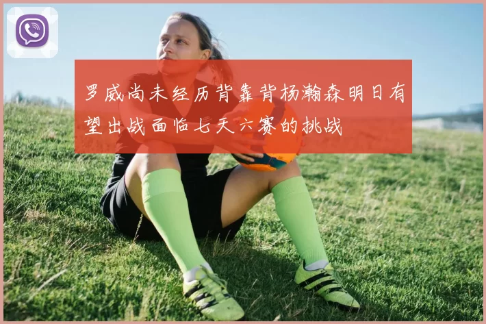 罗威尚未经历背靠背杨瀚森明日有望出战面临七天六赛的挑战