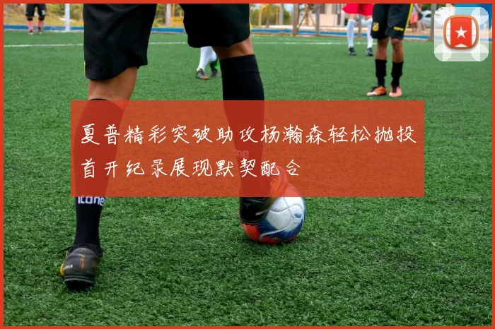 夏普精彩突破助攻杨瀚森轻松抛投首开纪录展现默契配合