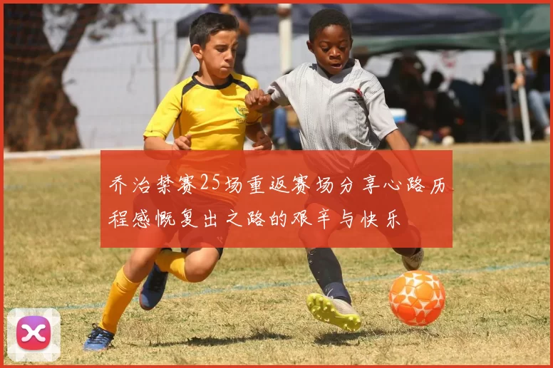 乔治禁赛25场重返赛场分享心路历程感慨复出之路的艰辛与快乐