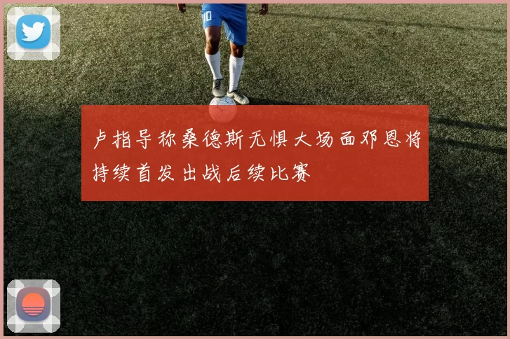 卢指导称桑德斯无惧大场面邓恩将持续首发出战后续比赛