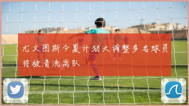 尤文图斯今夏计划大调整多名球员将被清洗离队