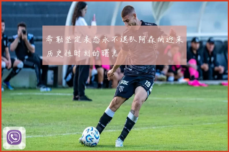 希勒坚定表态永不退队阿森纳迎来历史性时刻的曙光
